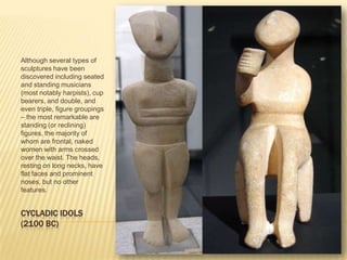 CYCLADIC IDOLS (2100 BC)Although several types of sculptures have been discovered including seated and standing musicians (most notably harpists), cup bearers, and double, and even triple, figure groupings – the most remarkable are standing (or reclining) figures, the majority of whom are frontal, naked women with arms crossed over the waist. The heads, resting on long necks, have flat faces and prominent noses, but no other features. 