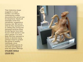CYLADIC IDOLS(2100 BC)Their distinctive shape suggests a unique function, but without contemporary written documents this cannot now be deciphered. Nearly all examples come from cemeteries, suggesting a funerary role. But who or what do they represent? It is unlikely they portray the deceased because these female figures have been found in both women’s and men’s graves. It is more likely that they represent a divine or demonic being perhaps meant to protect the graves of wealthy individuals, since most Cycladic graves do not have such figures or even any grave offerings.