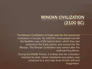 MINOAN CIVILIZATION(2100 BC)The Minoan CiviliZation of Crete was the first advanced civilization in Europe. By 2500 BC most people had left the Neolithic way of life behind them, which they had endured in the Early period, and moved into the Minoan. The Minoan Civilisation was named after the mythical King Minos.During the Middle Period, it is likely that the civilization reached its peak, where metalwork and pottery was produced to a very high level of both skill and imagination.