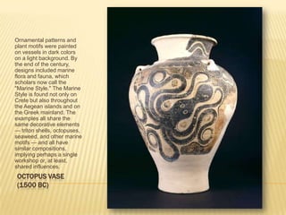 OCTOPUS VASE(1500 BC)Ornamental patterns and plant motifs were painted on vessels in dark colors on a light background. By the end of the century, designs included marine flora and fauna, which scholars now call the "Marine Style." The Marine Style is found not only on Crete but also throughout the Aegean islands and on the Greek mainland. The examples all share the same decorative elements — triton shells, octopuses, seaweed, and other marine motifs — and all have similar compositions, implying perhaps a single workshop or, at least, shared influences. 