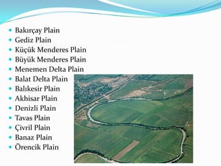    Bakırçay Plain
   Gediz Plain
   Küçük Menderes Plain
   Büyük Menderes Plain
   Menemen Delta Plain
   Balat Delta Plain
   Balıkesir Plain
   Akhisar Plain
   Denizli Plain
   Tavas Plain
   Çivril Plain
   Banaz Plain
   Örencik Plain
 