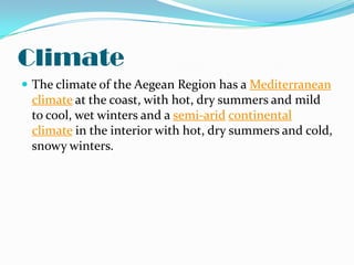 Climate
 The climate of the Aegean Region has a Mediterranean
 climate at the coast, with hot, dry summers and mild
 to cool, wet winters and a semi-arid continental
 climate in the interior with hot, dry summers and cold,
 snowy winters.
 