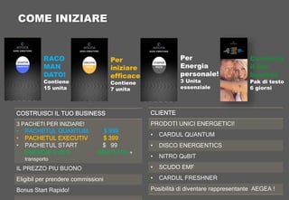 COSTRUISCI IL TUO BUSINESS
3 PACHETI PER INIZIARE!
• PACHETUL QUANTUM $ 999
• PACHETUL EXECUTIV $ 399
• PACHETUL START $ 99
• ENERGIE 6 ZILE GRATUITO +
transporto
IL PREZZO PIU BUONO
Eligibil per prendere commissioni
Bonus Start Rapido!
CLIENTE
PRODOTI UNICI ENERGETICI!
• CARDUL QUANTUM
• DISCO ENERGENTICS
• NITRO QuBIT
• SCUDO EMF
• CARDUL FRESHNER
Posibilità di diventare rappresentante AEGEA !
COME INIZIARE
RACO
MAN
DATO!
Contiene
15 unita
Per
iniziare
efficace
Contiene
7 unita
Per
Energia
personale!
3 Unita
essenziale
Comincia
il tuo
busines
Pak di testo
6 giorni
 