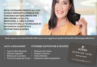 AEGEA QUANTUM CARD
RIVOLUZIONARIO PRONTO ALL'USO
SCHEDA ENERGETICA FRESCO CHE
FUNZIONA NATURALMENTE PER
MIGLIORARE LA SALUTE,
BENESSERE, IL CIBO E ALTRO!
POTENZIATO DALLATECNOLOGIA DI
RISONANZA QUANTISTICA
PROPRIETARIA DI AEGEA
POTREBBE SUPPORTARE & RIDURRE*
• Risposta allo stress
• Disagio Corporeo
• Fatica Mentale
• Radiazioni elettromagnetiche
AIUTA A MIGLIORARE*
• Aqua & Altre Bevande
• Alimenti Deperibili
• Bellezza & Cosmetici
• Forza & Energa del Corpo
. Basta pasare con la QUANTUM CARD sopra i tuoi oggetti per godere dei benefici dell'energia dellaTerra *
 