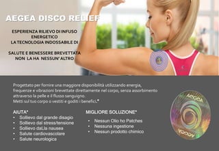 AEGEA DISCO RELIEF
Progettato per fornire una maggiore disponibilità utilizzando energia,
frequenze e vibrazioni brevettate direttamente nel corpo, senza assorbimento
attraverso la pelle e il flusso sanguigno.
Metti sul tuo corpo o vestiti e goditi i benefici
AIUTA* MIGLIORE SOLUZIONE*
• Sollievo dal grande disagio
• Sollievo dal stress/tensione
• Sollievo daLla nausea
• Salute cardiovascolare
• Salute neurologica
• Nessun Olio ho Patches
• Nessuna ingestione
• Nessun prodotto chimico
ESPERIENZA RILIEVO DI INFUSO
ENERGETICO
LATECNOLOGIA INDOSSABILE DI
SALUTE E BENESSERE BREVETTATA
NON LA HA NESSUN’ ALTRO
 