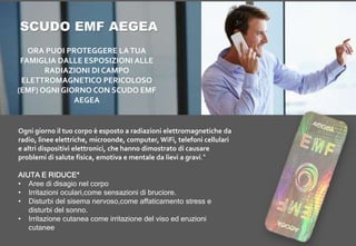 Ogni giorno il tuo corpo è esposto a radiazioni elettromagnetiche da
radio, linee elettriche, microonde, computer, WiFi, telefoni cellulari
e altri dispositivi elettronici, che hanno dimostrato di causare
problemi di salute fisica, emotiva e mentale da lievi a gravi.*
AIUTA E RIDUCE*
• Aree di disagio nel corpo
• Irritazioni oculari,come sensazioni di bruciore.
• Disturbi del sisema nervoso,come affaticamento stress e
disturbi del sonno.
• Irritazione cutanea come irritazione del viso ed eruzioni
cutanee
ORA PUOI PROTEGGERE LATUA
FAMIGLIA DALLE ESPOSIZIONI ALLE
RADIAZIONI DI CAMPO
ELETTROMAGNETICO PERICOLOSO
(EMF) OGNI GIORNO CON SCUDO EMF
AEGEA
SCUDO EMF AEGEA
 