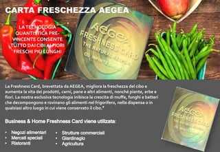 CARTA FRESCHEZZA AEGEA
La Freshness Card, brevettata da AEGEA, migliora la freschezza del cibo e
aumenta la vita dei prodotti, carni, pane e altri alimenti, nonché piante, erbe e
fiori. La nostra esclusiva tecnologia inibisce la crescita di muffe, funghi e batteri
che decompongono e rovinano gli alimenti nel frigorifero, nella dispensa o in
qualsiasi altro luogo in cui viene conservato il cibo
LATECNOLOGIA
QUANTISTICA PRE-
VINCENTE CONSENTE
TUTTO DAI CIBI AI FIORI
FRESCHI PIÙ LUNGHI
 