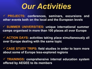 Our Activities PROJECTS : conferences, seminars, excursions and other events both on the local and the European levels SUMMER UNIVERSITIES : unique international summer camps organised in more than 100 places all over Europe ACTION DAYS : activities taking place simultaneously all over Europe dealing with the same topic CASE STUDY TRIPS : field studies in order to learn more about some of Europe less-explored regions  TRAININGS : comprehensive internal education system offered by AEGEE to its members 