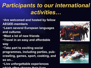 Are welcomed and hosted by fellow AEGEE-members  Learn several European languages and cultures  Meet a lot of new friends Travel in an easy and affordable way Take part to exciting social programmes, including parties, pub-crawling, games, sport, cooking, and so on... Live unforgettable experiences which often change their lives Participants to our international activities… 