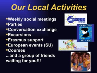 Weekly social meetings  Parties Conversation exchange Excursions  Erasmus support European events (SU) Courses  ...and a group of friends waiting for you!!!  Our Local Activities 