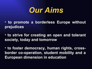 Our Aims to strive for creating an open and tolerant society, today and tomorrow to foster democracy, human rights, cross-border co-operation, student mobility and a European dimension in education to promote a borderless Europe without prejudices 
