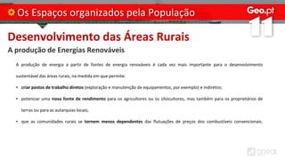 Desenvolvimento das Áreas Rurais
A produção de Energias Renováveis
Os Espaços organizados pela População
A produção de energia a partir de fontes de energia renováveis é cada vez mais importante para o desenvolvimento
sustentável das áreas rurais, na medida em que permite:
• criar postos de trabalho diretos (exploração e manutenção de equipamentos, por exemplo) e indiretos;
• potenciar uma nova fonte de rendimento para os agricultores ou os silvicultores, mas também para os proprietários de
terras ou para as autarquias locais;
• que as comunidades rurais se tornem menos dependentes das flutuações de preços dos combustíveis convencionais.
 