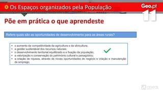 Põe em prática o que aprendeste
Os Espaços organizados pela População
Refere quais são as oportunidades de desenvolvimento para as áreas rurais?
• o aumento da competitividade da agricultura e da silvicultura;
• a gestão sustentável dos recursos naturais;
• o desenvolvimento territorial equilibrado e a fixação da população;
• a valorização e conservação do património cultural e paisagístico;
• a criação de riqueza, através de novas oportunidades de negócio e criação e manutenção
de emprego;
 