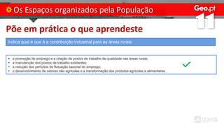 Põe em prática o que aprendeste
Os Espaços organizados pela População
Indica qual é que é a contribuição industrial para as áreas rurais.
• a promoção do emprego e a criação de postos de trabalho de qualidade nas áreas rurais;
• a manutenção dos postos de trabalho existentes;
• a redução dos períodos de flutuação sazonal do emprego;
• o desenvolvimento de setores não agrícolas e a transformação dos produtos agrícolas e alimentares.
 