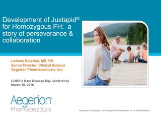 Proprietary & Confidential. © 2015 Aegerion Pharmaceuticals, Inc. All Rights Reserved.
LeAnne Bloedon, MS, RD
Senior Director, Clinical Science
Aegerion Pharmaceuticals, Inc.
CORD’s Rare Disease Day Conference
March 10, 2016
Development of Juxtapid®
for Homozygous FH: a
story of perseverance &
collaboration
 