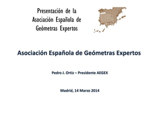 Asociación Española de Geómetras Expertos
Pedro J. Ortiz – Presidente AEGEX
Madrid, 14 Marzo 2014
 