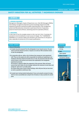 EVALUATION DES APTITUDES ET COMPETENCES 
5Persons concerned: 
Management (Managers, Heads of Department, etc.), Site HSE Managers (RSESs) 
Intermediate management/Operations personnel/Design Department/HSE 
engineers/Production-maintenance-safety superintendents, Site management 
personnel/HSE-production-intervention supervisors/Foremen, Supervisory 
personnel (technicians/officers), Operating personnel (operators/officers). 
5objectives: 
A clear idea of how the energies present at site may harm them. It precises do 
and dont’s recommendations on each source of danger. The 7 HAZARDOUS 
ENERGIES is an induction Safety tool intended to all newcomers on all types of 
sites, especially the personnel of the lowest qualifications. 
course contents conditions 
www.aegide-vision.com 
formation@aegide-international.com 
5 duration 
0.5 day 
5 cost 
Upon request 
5 dates & venues 
Consult the calendar 
Ae-init-01 
TESTS & BASIC TRAINING 
SAfETy INduCTIoN foR All ACTIvITIES: 7 HAzARdouS ENERGIES 
Ae-init-01 
5 general information 
1) A simple document prepared from the photographs of your hazard sources ( You just 
need to send the pictures by email, or request us to send our HSE consultant/trainer 
to take the photographs). 
2) In conjunction with you, define a list of referees from among your most experienced 
staff. These are the people who will be responsible for showing and explaining to new 
employees what they should and should not do. At site, the personnel visits the hazard 
sources shown in the brochure and receives then explanations from designated 
experienced personnel. 
The brochure is signed to follow the progression of the personnel. When all hazard 
sources have been visited, the site manager authorizes the newcomer to work alone and 
change his “green hat” to an other colour. 
Our system keeps track of each of these briefings, which will prove that you have done 
as much as possible to control your risks. 
3) A simple basic training module lasting about 2 hours and using the concept of energy, 
which we have successfully been using for the oil industry in many countries for several 
years. 
AwAreness-rAising / inductions 
12 
 