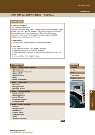 DEFENSIVE DRIVING 
5Persons concerned: 
For a maximum of 4 persons. 
Any person involved in heavy truck’s transports: Management (Managers, Heads 
of Department, etc.)/Site HSE Managers (RSESs)/Intermediate management/ 
Operations personnel/Design Department/HSE engineers/Production-maintenance- 
safety superintendents/Site management personnel/HSE-production- 
intervention supervisor/Foreman. 
5PrereqUisites: 
AE-DRIV-07 (Theory), 3 years valid driving licence verified on site. 
5objectives: 
- To anticipate potential road traffic accident situations. 
- To respond to the urgency of the driving situations. 
- To efficiently develop the aptitude to observe and the aptitude to control the 
vehicle. 
- To demonstrate low-risk driving techniques. 
coUrse contents 
5 Module 1 - inspection before departure 
• External inspection 
• Conducting a general inspection 
• Driving position 
• Internal inspection 
• Brakes 
• Wheels and wheel rims… 
5 Module 2 - Use of chocks 
• Placement 
• Safety precautions 
• Movement of chocks… 
5 Module 3 - vehicle maneuvers 
• Vehicle maneuvers 
• Reversing procedure 
• The ten key points 
• Guidance on the ground 
• Urban environment... 
5 Module 4 - braking techniques 
• Traction 
• Emergency braking 
• Wheel locking 
• Cadence braking 
• Slow-down system 
• Fading 
• Emergency procedure... 
www.aegide-vision.com 
formation@aegide-international.com 
conditions 
5 duration 
2 days 
5 cost 
Upon request 
5 dates & venues 
Consult the calendar 
hEAVy ARTIcuLATED VEhIcLES - PRAcTIcAL 
ae-driv-07-01 
ae-driv-07-01 
heavy vehicles 
142 
contd... 
 