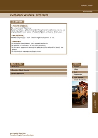 DEFENSIVE DRIVING 
EMERGENcy VEhIcLES - REFREShER 
www.aegide-vision.com 
formation@aegide-international.com 
ae-driv-09r 
heavy vehicles 
152 
coUrse contents 
5 evaluation 
5 reminder of basic theories 
5 Practical exercises 
conditions 
5 duration 
0.5 day 
5 cost 
Upon request 
5 dates & venues 
Consult the calendar 
ae-driv-09r 
5Persons concerned: 
For a maximum of 4 persons. 
Persons who hold a light vehicle and/or heavy truck driver's license and who are 
employed as drivers of rescue vehicles (firefighters, ambulance drivers, etc.). 
5PrereqUisites: 
AE-DRIV-09 (Theory), 3 years valid driving licence verified on site. 
5objectives: 
- To anticipate potential road traffic accident situations. 
- To respond to the urgency of the driving situations. 
- To efficiently develop the aptitude to observe and the aptitude to control the 
vehicle. 
- To demonstrate low-risk driving techniques. 
 