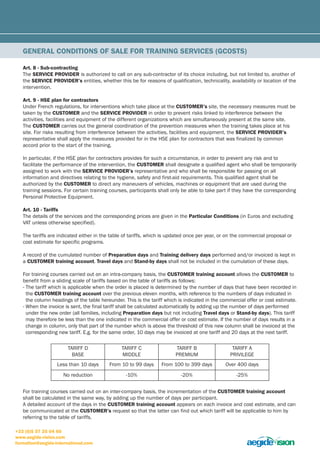 GEnEral conDitions of salE for traininG sErVicEs (Gcosts) 
art. 8 - sub-contracting 
The sErVicE proViDEr is authorized to call on any sub-contractor of its choice including, but not limited to, another of 
the sErVicE proViDEr’s entities, whether this be for reasons of qualification, technicality, availability or location of the 
intervention. 
art. 9 - HsE plan for contractors 
Under French regulations, for interventions which take place at the cUstomEr’s site, the necessary measures must be 
taken by the cUstomEr and the sErVicE proViDEr in order to prevent risks linked to interference between the 
activities, facilities and equipment of the different organizations which are simultaneously present at the same site. 
The cUstomEr carries out the general coordination of the prevention measures when the training takes place at his 
site. For risks resulting from interference between the activities, facilities and equipment, the sErVicE proViDEr’s 
representative shall apply the measures provided for in the HSE plan for contractors that was finalized by common 
accord prior to the start of the training. 
In particular, if the HSE plan for contractors provides for such a circumstance, in order to prevent any risk and to 
facilitate the performance of the intervention, the cUstomEr shall designate a qualified agent who shall be temporarily 
assigned to work with the sErVicE proViDEr’s representative and who shall be responsible for passing on all 
information and directives relating to the hygiene, safety and first-aid requirements. This qualified agent shall be 
authorized by the cUstomEr to direct any maneuvers of vehicles, machines or equipment that are used during the 
training sessions. For certain training courses, participants shall only be able to take part if they have the corresponding 
Personal Protective Equipment. 
art. 10 - tariffs 
The details of the services and the corresponding prices are given in the particular conditions (in Euros and excluding 
VAT unless otherwise specified). 
The tariffs are indicated either in the table of tariffs, which is updated once per year, or on the commercial proposal or 
cost estimate for specific programs. 
A record of the cumulated number of preparation days and training delivery days performed and/or invoiced is kept in 
a cUstomEr training account. travel days and stand-by days shall not be included in the cumulation of these days. 
For training courses carried out on an intra-company basis, the cUstomEr training account allows the cUstomEr to 
benefit from a sliding scale of tariffs based on the table of tariffs as follows: 
- The tariff which is applicable when the order is placed is determined by the number of days that have been recorded in 
the cUstomEr training account over the previous eleven months, with reference to the numbers of days indicated in 
the column headings of the table hereunder. This is the tariff which is indicated in the commercial offer or cost estimate. 
- When the invoice is sent, the final tariff shall be calculated automatically by adding up the number of days performed 
under the new order (all families, including preparation days but not including travel days or stand-by days). This tariff 
may therefore be less than the one indicated in the commercial offer or cost estimate. If the number of days results in a 
change in column, only that part of the number which is above the threshold of this new column shall be invoiced at the 
corresponding new tariff. E.g. for the same order, 10 days may be invoiced at one tariff and 20 days at the next tariff. 
TARIFF D 
BASE 
For training courses carried out on an inter-company basis, the incrementation of the cUstomEr training account 
shall be calculated in the same way, by adding up the number of days per participant. 
A detailed account of the days in the cUstomEr training account appears on each invoice and cost estimate, and can 
be communicated at the cUstomEr’s request so that the latter can find out which tariff will be applicable to him by 
referring to the table of tariffs. 
+33 (0)5 57 35 04 60 
www.aegide-vision.com 
formation@aegide-international.com 
TARIFF C 
MIDDLE 
TARIFF B 
PREMIUM 
TARIFF A 
PRIVILEGE 
Less than 10 days From 10 to 99 days From 100 to 399 days Over 400 days 
No reduction -10% -20% -25% 
 