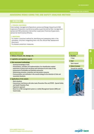 HSE MANAGEMENT 
ASSESSiNG RiSkS uSiNG THE joB SAfETy ANAlySiS METHod 
5PerSonS concerneD: 
Intermediate management/Operations personnel/Design Department/HSE 
engineers/Production-maintenance-safety superintendents/Site management 
personnel/HSE-production-intervention supervisor/Foreman/Supervisory 
personnel (technicians/officers). 
5objectiveS: 
- To master a practical method for identifying and assessing risks in the 
workplace, and then integrating them into the official Risk Assessment 
Document. 
- To propose prevention measures. 
courSe contentS 
5 notions of hazard, risk, damage, etc. 
5 legislative and regulatory aspects 
5 risk assessment methodology 
• Technical knowledge of risks 
• Presentations, examples and implementation of an identification method 
• Importance of group work and group work techniques for the study of risks 
• Assessment of probability and potential seriousness 
• Determining prevention, protection and intervention measures 
• Communication and motivation in the overall strategy for the detection of risks and 
associated situations. 
5 applications of risk analysis 
• Work situations 
• Concurrency/interference with other tasks (Prevention Plan and PPSPS - Special Safety 
and Health Protection Plan) 
• Ergonomic approach 
• Basis for an HSE management system or a Safety Management System (SMS) and 
hazard study. 
www.aegide-vision.com 
formation@aegide-international.com 
conDitionS 
5 Duration 
2 days 
5 cost 
Upon request 
5 Dates & venues 
Consult the calendar 
ae-gra-02 
ae-gra-02 
managing riSKS anD acciDentS 
46 
 
