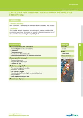 HSE MANAGEMENT 
CoNSTRuCTioN RiSk ASSESSMENT foR ExploRATioN ANd pRoduCTioN 
(iNTERNATioNAl) 
5PerSonS concerneD: 
Work supervisors, Construction site managers, Project managers, HSE advisors. 
5objectiveS: 
To be capable of filling in the forms and participating in a risk analysis during 
construction operations: identification of hazards and accidents; assessment of 
risks; control of risks according to acceptability level. 
courSe contentS 
5 general information on risks and accidents 
• Relationship between risks and accidents 
• Terminology 
• Typology of accidents 
• Overview of the different risk studies 
• Objectives of methods and of risk analysis in construction 
5 means required for risk analysis 
• Reference documents 
• People involved in the analysis 
• Supports and aids 
5 method for carrying out a ra 
• The essential stages of the analysis 
• Practice on actual cases 
• Use of supports and aids 
• Conclusions of the RA according to the acceptability criteria 
• Responsibilities 
• Know-how and inter-personal skills 
5 conclusions on ra process 
www.aegide-vision.com 
formation@aegide-international.com 
conDitionS 
5 Duration 
2 days 
5 cost 
Upon request 
5 Dates & venues 
Consult the calendar 
ae-gra-03 
ae-gra-03 
managing riSKS anD acciDentS 
47 
 