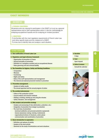 HSE MANAGEMENT 
CHSCT MEMBERS 
www.aegide-vision.com 
formation@aegide-international.com 
56 
ae-chSt-01 
5PerSonS concerneD: 
All persons who are required to participate in the CHSCT or to act as a general 
representative and/or staff representative within it. Use the methodology for 
analyzing occupational hazards and for analyzing an incident/accident. 
5objectiveS: 
- To be familiar with the main regulatory requirements of French Labor Law 
(and other specific texts) and the missions of a CHSCT. 
- To know how to identify risks and analyze a work situation. 
courSe contentS 
5 new codification of French labor law 
5 regulatory and legal reference framework 
• Organization of prevention in France 
• General principles of prevention 
• Definition of a workplace accident and an occupational disease 
• Rules governing civil and criminal liability 
5 the committee for hygiene, Safety and Working conditions 
• Composition 
• Missions 
• Functioning 
• Rights and duties 
• Roles of the staff representatives and management 
• The internal and external personnel involved in prevention 
5 Prevention management 
• Analysis of safety results 
• The annual appraisal and the annual program of action 
5 the accident phenomenon 
• Failure of the production system 
• Causal analysis and research methods 
• Holding a meeting, drawing up and using the minutes 
• Safety indicators, risk management 
5 risk analysis and prevention strategy 
• Analysis and processing of risks (elimination, protection, etc.) 
• Integration of prevention from design to production 
• The main lines of prevention: 
- technical (collective and personal protective equipment) 
- human (awareness-raising, training, involvement) 
- organisational (choice of structures, action plans) 
- communication and coordination of prevention 
5 basic introduction to ergonomics 
• Definition and spheres of activity 
• Analysis of the work activity 
• Elements for the study of workstations and work situations 
5 Duration 
3 days 
5 cost 
Upon request 
5 Dates & venues 
Consult the calendar 
ae-chSt-01 
French regulatory hSe committee 
 