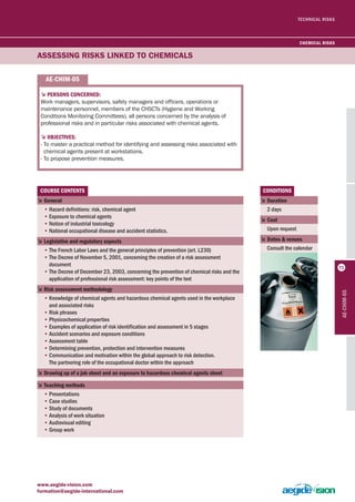 TECHNICAL RISKS 
5PersONs cONcerNeD: 
Work managers, supervisors, safety managers and officers, operations or 
maintenance personnel, members of the CHSCTs (Hygiene and Working 
Conditions Monitoring Committees), all persons concerned by the analysis of 
professional risks and in particular risks associated with chemical agents. 
5ObjecTives: 
- To master a practical method for identifying and assessing risks associated with 
chemical agents present at workstations. 
- To propose prevention measures. 
cOUrse cONTeNTs 
5 General 
• Hazard definitions: risk, chemical agent 
• Exposure to chemical agents 
• Notion of industrial toxicology 
• National occupational disease and accident statistics. 
5 legislative and regulatory aspects 
• The French Labor Laws and the general principles of prevention (art. L230) 
• The Decree of November 5, 2001, concerning the creation of a risk assessment 
document 
• The Decree of December 23, 2003, concerning the prevention of chemical risks and the 
application of professional risk assessment: key points of the text 
5 risk assessment methodology 
• Knowledge of chemical agents and hazardous chemical agents used in the workplace 
and associated risks 
• Risk phrases 
• Physicochemical properties 
• Examples of application of risk identification and assessment in 5 stages 
• Accident scenarios and exposure conditions 
• Assessment table 
• Determining prevention, protection and intervention measures 
• Communication and motivation within the global approach to risk detection. 
The partnering role of the occupational doctor within the approach 
5 Drawing up of a job sheet and an exposure to hazardous chemical agents sheet 
5Teaching methods 
• Presentations 
• Case studies 
• Study of documents 
• Analysis of work situation 
• Audiovisual editing 
• Group work 
www.aegide-vision.com 
formation@aegide-international.com 
cONDiTiONs 
5 Duration 
2 days 
5 cost 
Upon request 
5 Dates & venues 
Consult the calendar 
ASSESSING RISKS LINKEd TO CHEMICALS 
ae-chim-05 
ae-chim-05 
chemical risks 
71 
 