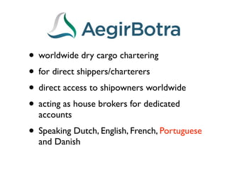 • worldwide dry cargo chartering
• for direct shippers/charterers
• direct access to shipowners worldwide
• acting as house brokers for dedicated
  accounts
• Speaking Dutch, English, French, Portuguese
  and Danish
 