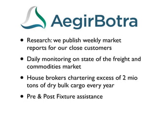 • Research: we publish weekly market
  reports for our close customers
• Daily monitoring on state of the freight and
  commodities market
• House brokers chartering excess of 2 mio
  tons of dry bulk cargo every year
• Pre & Post Fixture assistance
 