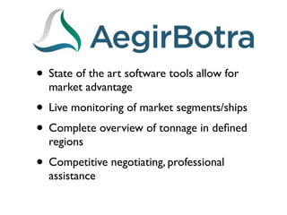 • State of the art software tools allow for
  market advantage
• Live monitoring of market segments/ships
• Complete overview of tonnage in deﬁned
  regions
• Competitive negotiating, professional
  assistance
 