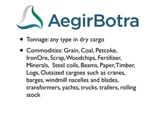 • Tonnage: any type in dry cargo
• Commodities: Grain, Coal, Petcoke,
  IronOre, Scrap, Woodchips, Fertilizer,
  Minerals, Steel coils, Beams, Paper, Timber,
  Logs, Outsized cargoes such as cranes,
  barges, windmill nacelles and blades,
  transformers, yachts, trucks, trailers, rolling
  stock
 