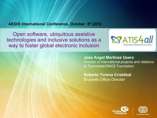 Open software, ubiquitous assistive technologies and inclusive solutions as a way to foster global electronic inclusion Jose Angel Martinez Usero Director of international projects and relations at Technosite/ONCE Foundation Roberto Torena Cristóbal Brussels Office Director AEGIS International Conference, October  8 th ,2010 