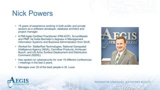 Nick Powers
• 15 years of experience working in both public and private
sectors as a software developer, database architect and
project manager.
• A PMI Agile Certified Practitioner (PMI-ACP), ScrumMaster
and PMP, he holds Bachelor’s degrees in Management
Information Systems and Business Administration from SIUE.
• Worked for: StellarRad Technologies, National Geospatial
Intelligence Agency (NGA), Cerroflow Products, Anheuser
Busch, and US Army Surface Deployment and Distribution
Command (SDDC)
• Has spoken on cybersecurity for over 10 different conferences
/ meetings in the last 2 years.
• Manages over 35 of the best people in St. Louis
 