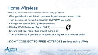 Home Wireless
• Change default administrator passwords and usernames on router
• Turn on wireless network encryption (WPA2/WPA2-AES)
• Change the default SSID (wireless name)
• Disable Wi-Fi Protected Setup (WPS)
• Ensure that your router has firewall turned on
• Turn off wireless if you are on vacation or away for an extended period
• DON’T CONNECT TO FREE HOTSPOTS (unless using VPN)
https://www.lifewire.com/wireless-home-network-security-tips-818355
 