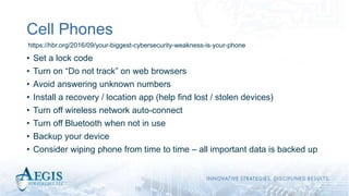 Cell Phones
• Set a lock code
• Turn on “Do not track” on web browsers
• Avoid answering unknown numbers
• Install a recovery / location app (help find lost / stolen devices)
• Turn off wireless network auto-connect
• Turn off Bluetooth when not in use
• Backup your device
• Consider wiping phone from time to time – all important data is backed up
https://hbr.org/2016/09/your-biggest-cybersecurity-weakness-is-your-phone
 