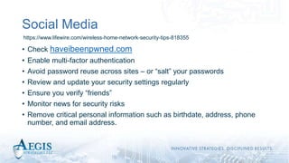 Social Media
• Check haveibeenpwned.com
• Enable multi-factor authentication
• Avoid password reuse across sites – or “salt” your passwords
• Review and update your security settings regularly
• Ensure you verify “friends”
• Monitor news for security risks
• Remove critical personal information such as birthdate, address, phone
number, and email address.
https://www.lifewire.com/wireless-home-network-security-tips-818355
 