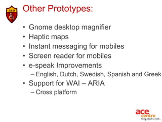 Other Prototypes:

•   Gnome desktop magnifier
•   Haptic maps
•   Instant messaging for mobiles
•   Screen reader for mobiles
•   e-speak Improvements
    – English, Dutch, Swedish, Spanish and Greek
• Support for WAI – ARIA
    – Cross platform
 