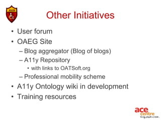 Other Initiatives
• User forum
• OAEG Site
  – Blog aggregator (Blog of blogs)
  – A11y Repository
    • with links to OATSoft.org
  – Professional mobility scheme
• A11y Ontology wiki in development
• Training resources
 