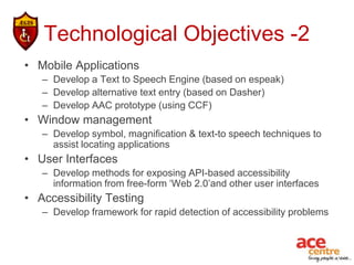 Technological Objectives -2
• Mobile Applications
   – Develop a Text to Speech Engine (based on espeak)
   – Develop alternative text entry (based on Dasher)
   – Develop AAC prototype (using CCF)
• Window management
   – Develop symbol, magnification & text-to speech techniques to
     assist locating applications
• User Interfaces
   – Develop methods for exposing API-based accessibility
     information from free-form ‘Web 2.0’and other user interfaces
• Accessibility Testing
   – Develop framework for rapid detection of accessibility problems
 