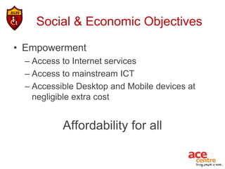 Social & Economic Objectives

• Empowerment
  – Access to Internet services
  – Access to mainstream ICT
  – Accessible Desktop and Mobile devices at
    negligible extra cost


           Affordability for all
 