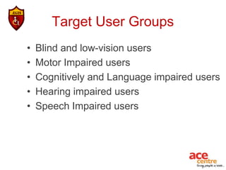 Target User Groups
•   Blind and low-vision users
•   Motor Impaired users
•   Cognitively and Language impaired users
•   Hearing impaired users
•   Speech Impaired users
 