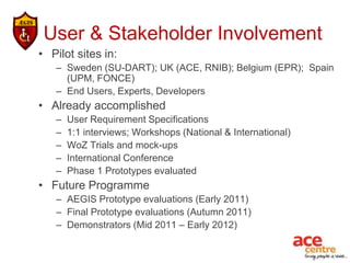 User & Stakeholder Involvement
• Pilot sites in:
   – Sweden (SU-DART); UK (ACE, RNIB); Belgium (EPR); Spain
     (UPM, FONCE)
   – End Users, Experts, Developers
• Already accomplished
   –   User Requirement Specifications
   –   1:1 interviews; Workshops (National & International)
   –   WoZ Trials and mock-ups
   –   International Conference
   –   Phase 1 Prototypes evaluated
• Future Programme
   – AEGIS Prototype evaluations (Early 2011)
   – Final Prototype evaluations (Autumn 2011)
   – Demonstrators (Mid 2011 – Early 2012)
 
