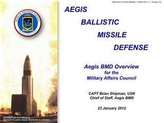 Approved for Public Release: 12-MDA-6517 (11 January 12)




                                                          AEGIS
                                                             BALLISTIC
                                                                      MISSILE
                                                                               DEFENSE

                                                              Aegis BMD Overview
                                                                       for the
                                                              Military Affairs Council


                                                                  CAPT Brian Shipman, USN
                                                                  Chief of Staff, Aegis BMD

                                                                      23 January 2012

DISTRIBUTION STATEMENT A:
Approved for public release; distribution is unlimited.
 