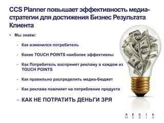 CCS Planner повышает эффективность медиастратегии для достижения Бизнес Результата
Клиента
•  Мы знаем:
-  Как изменился потребитель
-  Какие TOUCH POINTS наиболее эффективны
-  Как Потребитель воспримет рекламу в каждом из

TOUCH POINTS
-  Как правильно распределить медиа-бюджет
-  Как реклама повлияет на потребление продукта

-  КАК НЕ ПОТРАТИТЬ ДЕНЬГИ ЗРЯ

 