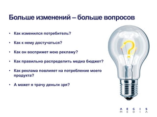 Больше изменений – больше вопросов
•  Как изменился потребитель?
•  Как к нему достучаться?
•  Как он воспримет мою рекламу?
•  Как правильно распределить медиа бюджет?
•  Как реклама повлияет на потребление моего
продукта?
•  А может я трачу деньги зря?

 