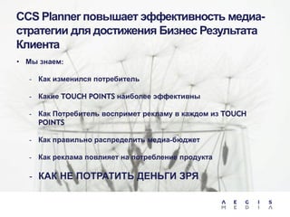 CCS Planner повышает эффективность медиастратегии для достижения Бизнес Результата
Клиента
• Мы знаем:
-

Как изменился потребитель

-

Какие TOUCH POINTS наиболее эффективны

-

Как Потребитель воспримет рекламу в каждом из TOUCH
POINTS

-

Как правильно распределить медиа-бюджет

-

Как реклама повлияет на потребление продукта

- КАК НЕ ПОТРАТИТЬ ДЕНЬГИ ЗРЯ

 