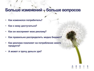 Больше изменений – больше вопросов
• Как изменился потребитель?
• Как к нему достучаться?
• Как он воспримет мою рекламу?
• Как правильно распределить медиа бюджет?
• Как реклама повлияет на потребление моего
продукта?
• А может я трачу деньги зря?

 