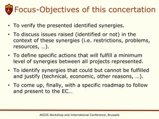 Focus-Objectives of this concertation
• To verify the presented identified synergies.
• To discuss issues raised (identified or not) in the
  context of these synergies (i.e. restrictions, problems,
  resources, …).
• To define specific actions that will fulfill a minimum
  level of synergies between all projects represented.
• To identify synergies that could but cannot be fulfilled
  and justify (technical, economic, other reasons, …).
• To come up, finally, with a specific roadmap to follow
  and present to the EC…



             AEGIS Workshop and International Conference, Brussels
 