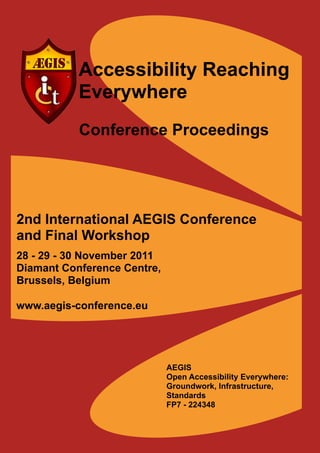 Accessibility Reaching
           Everywhere
           Conference Proceedings




2nd International AEGIS Conference
and Final Workshop
28 - 29 - 30 November 2011
Diamant Conference Centre,
Brussels, Belgium

www.aegis-conference.eu




                             AEGIS
                             Open Accessibility Everywhere:
                             Groundwork, Infrastructure,
                             Standards
                             FP7 - 224348
 